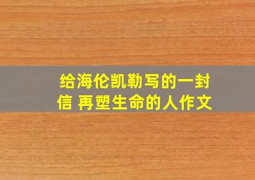 给海伦凯勒写的一封信 再塑生命的人作文